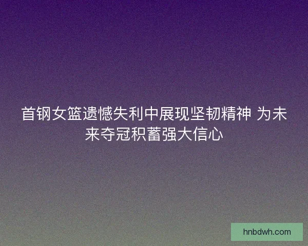 首钢女篮遗憾失利中展现坚韧精神 为未来夺冠积蓄强大信心