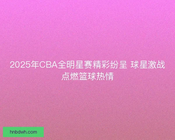 2025年CBA全明星赛精彩纷呈 球星激战点燃篮球热情