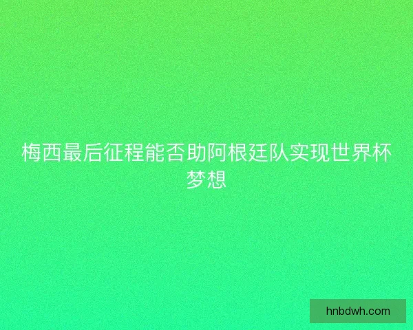 梅西最后征程能否助阿根廷队实现世界杯梦想