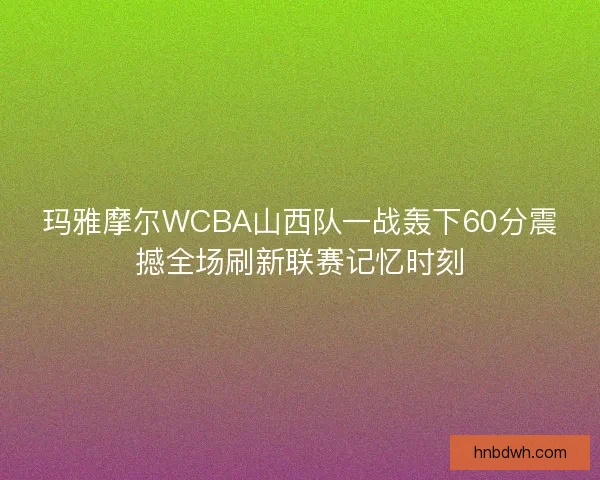 玛雅摩尔WCBA山西队一战轰下60分震撼全场刷新联赛记忆时刻