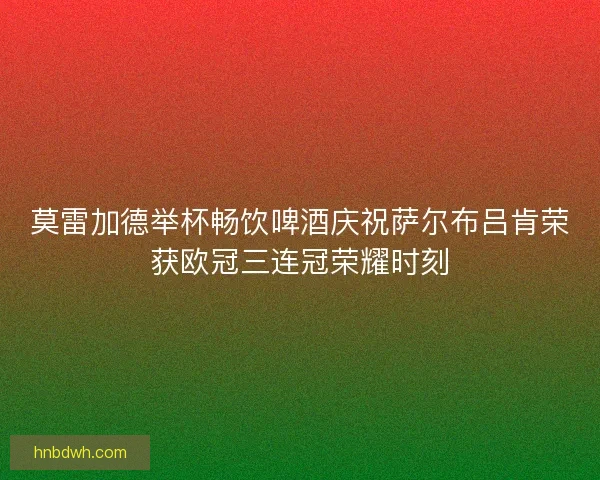 莫雷加德举杯畅饮啤酒庆祝萨尔布吕肯荣获欧冠三连冠荣耀时刻