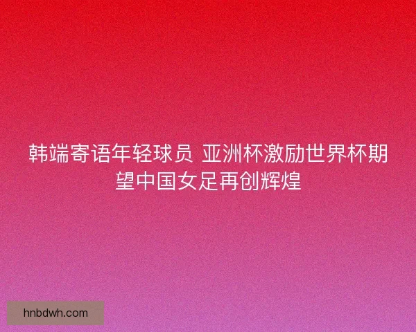 韩端寄语年轻球员 亚洲杯激励世界杯期望中国女足再创辉煌