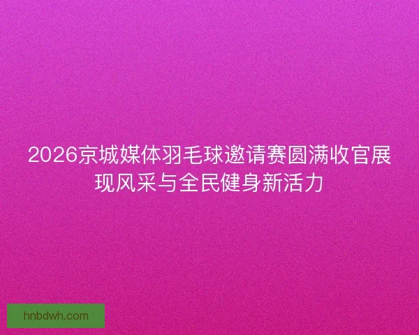 2026京城媒体羽毛球邀请赛圆满收官展现风采与全民健身新活力
