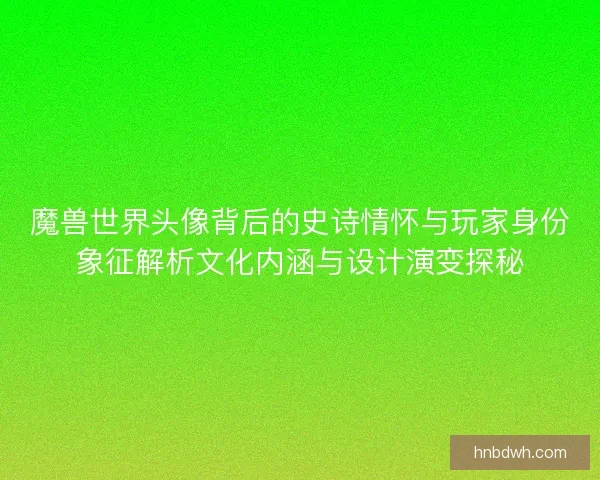 魔兽世界头像背后的史诗情怀与玩家身份象征解析文化内涵与设计演变探秘