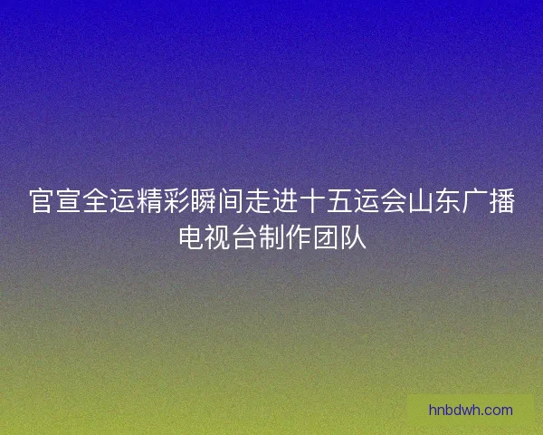 官宣全运精彩瞬间走进十五运会山东广播电视台制作团队