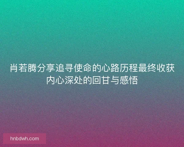 肖若腾分享追寻使命的心路历程最终收获内心深处的回甘与感悟