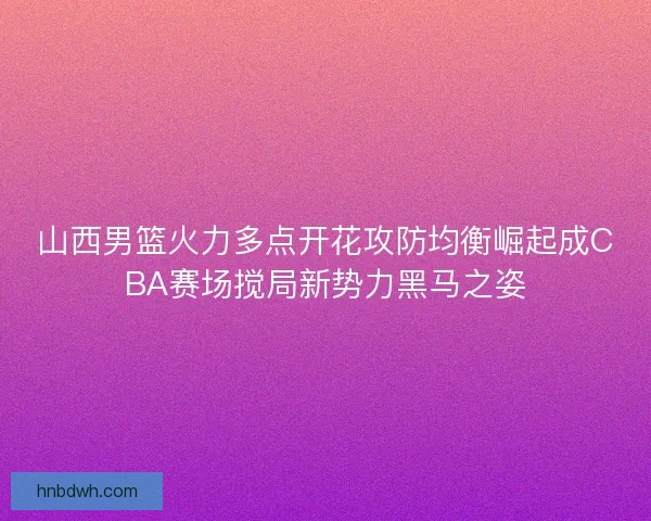 山西男篮火力多点开花攻防均衡崛起成CBA赛场搅局新势力黑马之姿